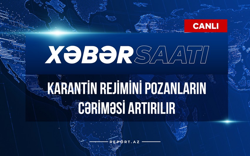 Xəbər saatı: Karantin rejimini pozanların cəriməsi artırılır