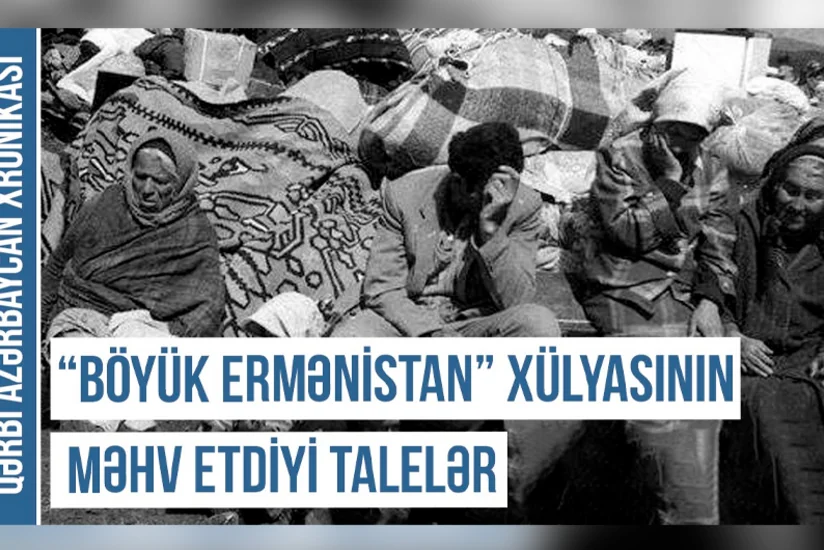Qərbi Azərbaycan Xronikası: “Böyük Ermənistan” xülyasının məhv etdiyi talelər